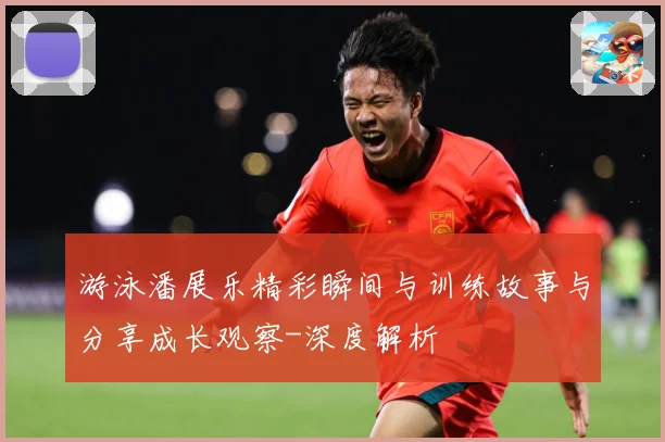 游泳潘展乐精彩瞬间与训练故事与分享成长观察-深度解析