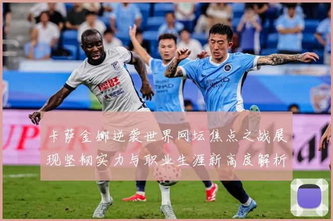 卡萨金娜逆袭世界网坛焦点之战展现坚韧实力与职业生涯新高度解析-深度解析