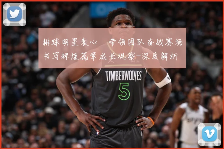 排球明星袁心玥带领团队奋战赛场书写辉煌篇章成长观察-深度解析