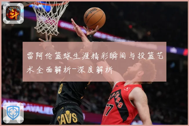 雷阿伦篮球生涯精彩瞬间与投篮艺术全面解析-深度解析