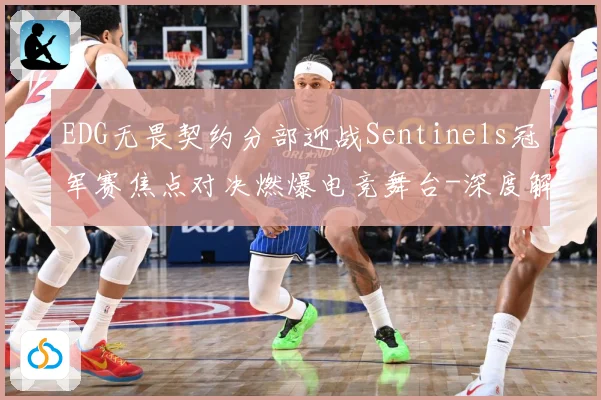 EDG无畏契约分部迎战Sentinels冠军赛焦点对决燃爆电竞舞台-深度解析