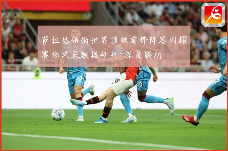 萨拉赫领衔世界顶级前锋阵容闪耀赛场风采数据研判-深度解析