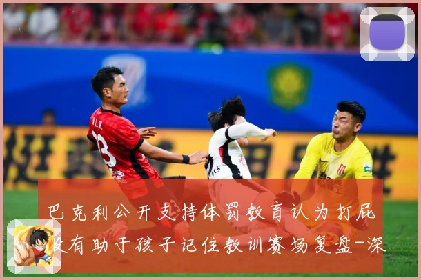 巴克利公开支持体罚教育认为打屁股有助于孩子记住教训赛场复盘-深度解析