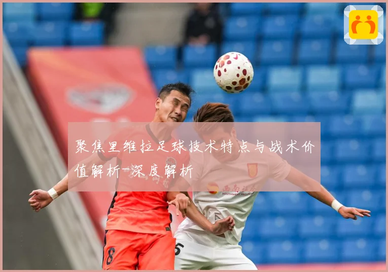 聚焦里维拉足球技术特点与战术价值解析-深度解析