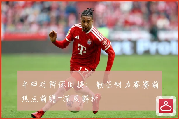 丰田对阵保时捷：勒芒耐力赛赛前焦点前瞻-深度解析