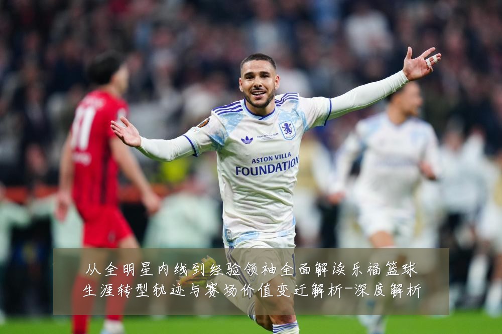 从全明星内线到经验领袖全面解读乐福篮球生涯转型轨迹与赛场价值变迁解析-深度解析