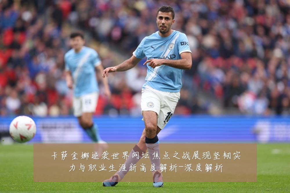 卡萨金娜逆袭世界网坛焦点之战展现坚韧实力与职业生涯新高度解析-深度解析