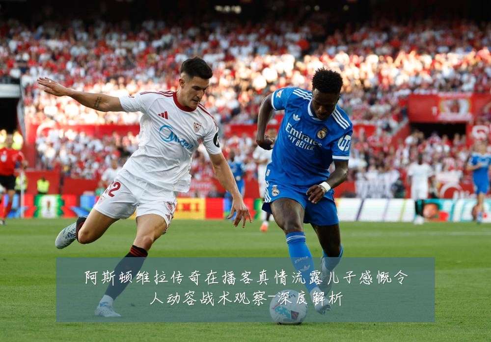 阿斯顿维拉传奇在播客真情流露儿子感慨令人动容战术观察-深度解析