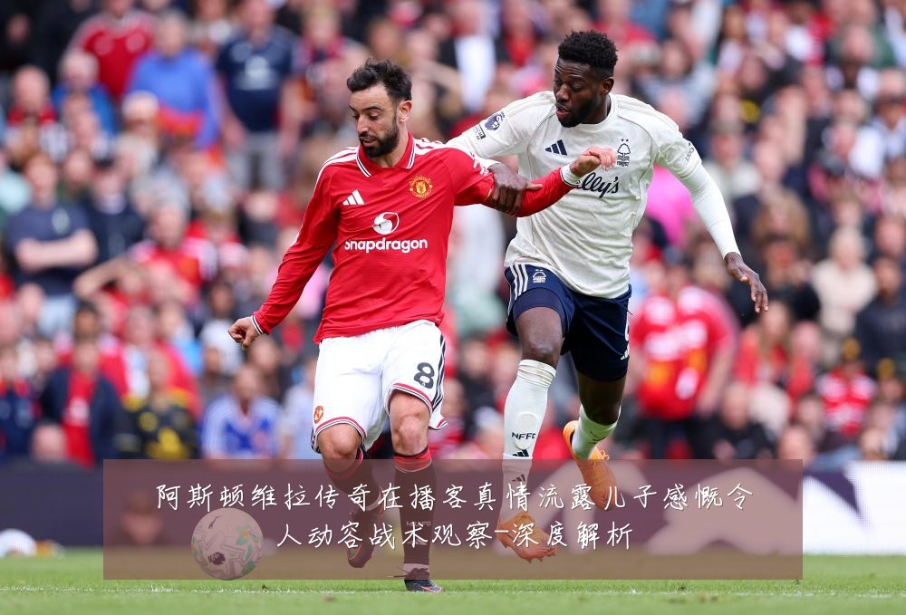 阿斯顿维拉传奇在播客真情流露儿子感慨令人动容战术观察-深度解析