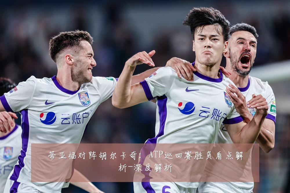 蒂亚福对阵胡尔卡奇:ATP巡回赛胜负看点解析-深度解析