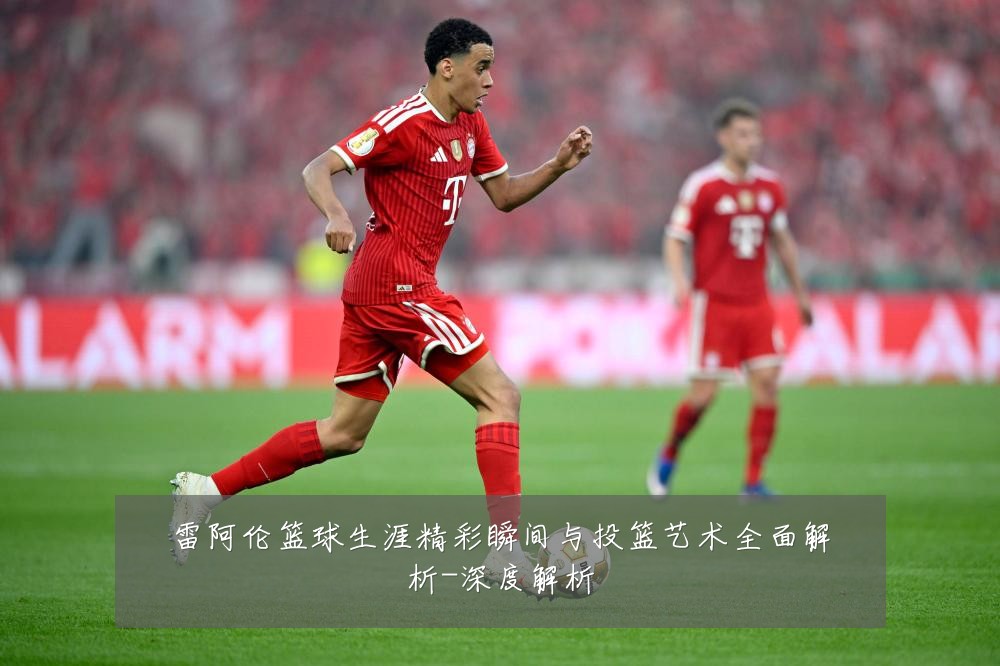 雷阿伦篮球生涯精彩瞬间与投篮艺术全面解析-深度解析