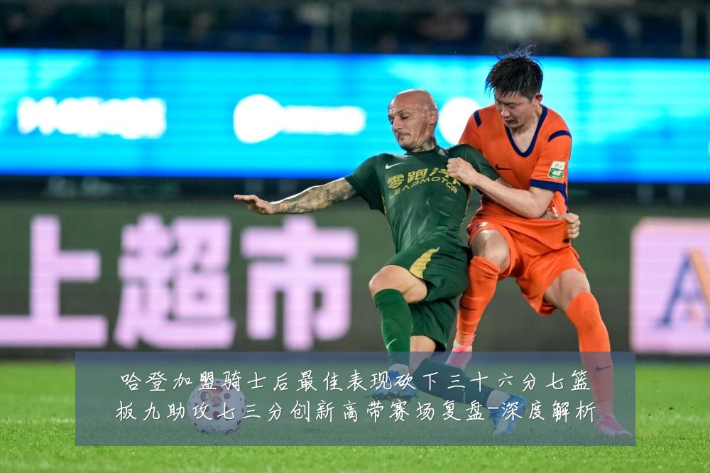 哈登加盟骑士后最佳表现砍下三十六分七篮板九助攻七三分创新高带赛场复盘-深度解析